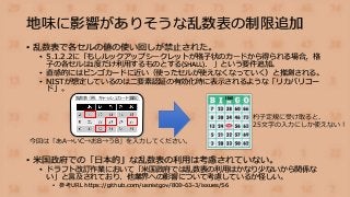 地味に影響がありそうな乱数表の制限追加
• 乱数表で各セルの値の使い回しが禁止された。
• 5.1.2.2に「もしルックアップシークレットが格子状のカードから得られる場合，格
子の各セルは1度だけ利用するものとする(SHALL)． 」という要件追加。
• 直感的にはビンゴカードに近い（使ったセルが使えなくなっていく）と推測される。
• NISTが想定しているのは二要素認証の有効化時に表示されるような「リカバリコー
ド」。
• 米国政府での「日本的」な乱数表の利用は考慮されていない。
• ドラフト改訂作業において「米国政府では乱数表の利用はかなり少ないから関係な
い」と言及されており、他業界への影響について考慮しているか怪しい。
• 参考URL https://github.com/usnistgov/800-63-3/issues/56
乱数表（例：キャッシュカード裏面）
今回は「あA→いC→おB→うB」を入力してください。
杓子定規に受け取ると、
25文字の入力にしか使えない！
 