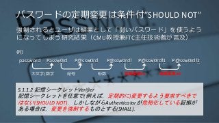 パスワードの定期変更は条件付”SHOULD NOT”
強制されるとユーザは結果として「弱いパスワード」を使うよう
になってしまう研究結果（CMU教授兼FTC主任技術者が言及）
例）
password Passw0rd P@ssw0rd P@ssw0rd! P@ssw0rd!1 P@ssw0rd!2
5.1.1.2 記憶シークレットVerifier
記憶シークレットを任意で(例えば，定期的に)変更するよう要求すべきで
はない(SHOULD NOT)．しかしながらAuthenticatorが危殆化している証拠が
ある場合は，変更を強制するものとする(SHALL)．
大文字/数字 記号 桁数 定期変更#1 定期変更#2
 
