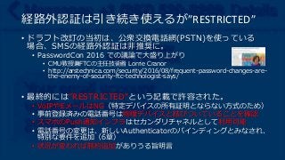 経路外認証は引き続き使えるが”RESTRICTED”
• ドラフト改訂の当初は、公衆交換電話網(PSTN)を使っている
場合、SMSの経路外認証は非推奨に。
• PasswordCon 2016 での議論で大盛り上がり
• CMU教授兼FTCの主任技術者 Lorrie Cranor
• http://arstechnica.com/security/2016/08/frequent-password-changes-are-
the-enemy-of-security-ftc-technologist-says/
• 最終的には”RESTRICTED”という記載で許容された。
• VoIPやEメールはNG（特定デバイスの所有証明とならない方式のため）
• 事前登録済みの電話番号は物理デバイスと結びついていることを確認
• スマホのPush通知インフラはセカンダリチャネルとして利用可能
• 電話番号の変更は、新しいAuthenticatorのバインディングとみなされ、
特別な要件を追加（6章）
• 状況が変われば制約追加がありうる旨明言
 