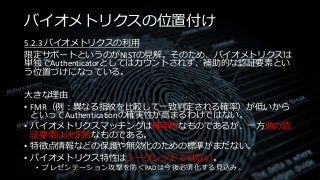 バイオメトリクスの位置付け
5.2.3 バイオメトリクスの利用
限定サポートというのがNISTの見解。そのため、バイオメトリクスは
単独でAuthenticatorとしてはカウントされず、補助的な認証要素とい
う位置づけになっている。
大きな理由
• FMR（例：異なる指紋を比較して一致判定される確率）が低いから
といってAuthenticationの確実性が高まるわけではない。
• バイオメトリクスマッチングは確率的なものであるが、一方他の認
証要素は決定的なものである。
• 特徴点情報などの保護や無効化のための標準がまだない。
• バイオメトリクス特性はシークレットではない。
• プレゼンテーション攻撃を防ぐPADは今後必須化する見込み。
 