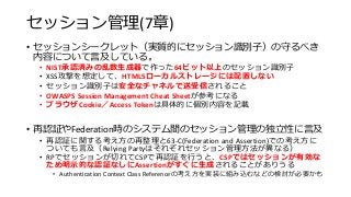 セッション管理(7章)
• セッションシークレット（実質的にセッション識別子）の守るべき
内容について言及している。
• NIST承認済みの乱数生成器で作った64ビット以上のセッション識別子
• XSS攻撃を想定して、HTML5ローカルストレージには配置しない
• セッション識別子は安全なチャネルで送受信されること
• OWASPS Session Management Cheat Sheetが参考になる
• ブラウザCookie／Access Tokenは具体的に個別内容を記載
• 再認証やFederation時のシステム間のセッション管理の独立性に言及
• 再認証に関する考え方の再整理と63-C(Federation and Assertion)での考え方に
ついても言及（Relying Partyはそれぞれセッション管理方法が異なる）
• RPでセッションが切れてCSPで再認証を行うと、CSPではセッションが有効な
ため明示的な認証なしにAssertionがすぐに生成されることがありうる
• Authentication Context Class Referenceの考え方を実装に組み込むなどの検討が必要かも
 