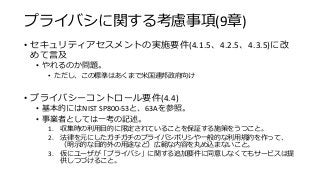 プライバシに関する考慮事項(9章)
• セキュリティアセスメントの実施要件(4.1.5、4.2.5、4.3.5)に改
めて言及
• やれるのか問題。
• ただし、この標準はあくまで米国連邦政府向け
• プライバシーコントロール要件(4.4)
• 基本的にはNIST SP800-53と、63Aを参照。
• 事業者としては一考の記述。
1. 収集時の利用目的に限定されていることを保証する施策をうつこと。
2. 法律を元にしたガチガチのプライバシポリシや一般的な利用規約を作って、
（明示的な目的外の用途など）広範な内容を丸め込まないこと。
3. 仮にユーザが「プライバシ」に関する追加要件に同意しなくてもサービスは提
供しつづけること。
 