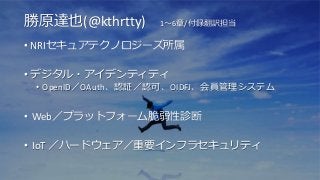 勝原達也(@kthrtty) 1～6章/付録翻訳担当
• NRIセキュアテクノロジーズ所属
• デジタル・アイデンティティ
• OpenID／OAuth、認証／認可、OIDFJ、会員管理システム
• Web／プラットフォーム脆弱性診断
• IoT ／ハードウェア／重要インフラセキュリティ
 