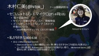 木村仁美(@hitok_) 7～11章翻訳担当
• セコム→トレンドマイクロ(JP)→同(US)
• 電子認証(PKI)
• サイバー攻撃のアナリスト、情報発信
• インシデントハンドリング「ボドゲ」
作者のひとり
• 2016年春のセキュリティエキスポで披露
• 私が好きな800-63B
• 10.2.1 Memorized Secret
• Memorized Secret に他の構成ルール ( 例 : 異なる文字タイプの混合) を課さない．
• ユーザの要求や Authenticator の危殆化の証拠がない限り，Memorized Secret は恣
意的な (例 : 定期的な) 変更を必要としない．
今日はテキサスなう
 
