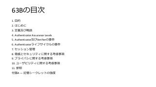 63Bの目次
1. 目的
2. はじめに
3. 定義及び略語
4. Authenticator Assurance Levels
5. Authenticator及びVerifierの要件
6. Authenticatorライフサイクルの要件
7. セッション管理
8. 脅威とセキュリティに関する考慮事項
9. プライバシに関する考慮事項
10. ユーザビリティに関する考慮事項
11. 参照
付録A — 記憶シークレットの強度
 