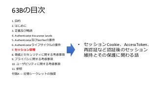63Bの目次
1. 目的
2. はじめに
3. 定義及び略語
4. Authenticator Assurance Levels
5. Authenticator及びVerifierの要件
6. Authenticatorライフサイクルの要件
7. セッション管理
8. 脅威とセキュリティに関する考慮事項
9. プライバシに関する考慮事項
10. ユーザビリティに関する考慮事項
11. 参照
付録A — 記憶シークレットの強度
• セッションCookie、AccessToken、
再認証など認証後のセッション
維持とその保護に関わる話
 