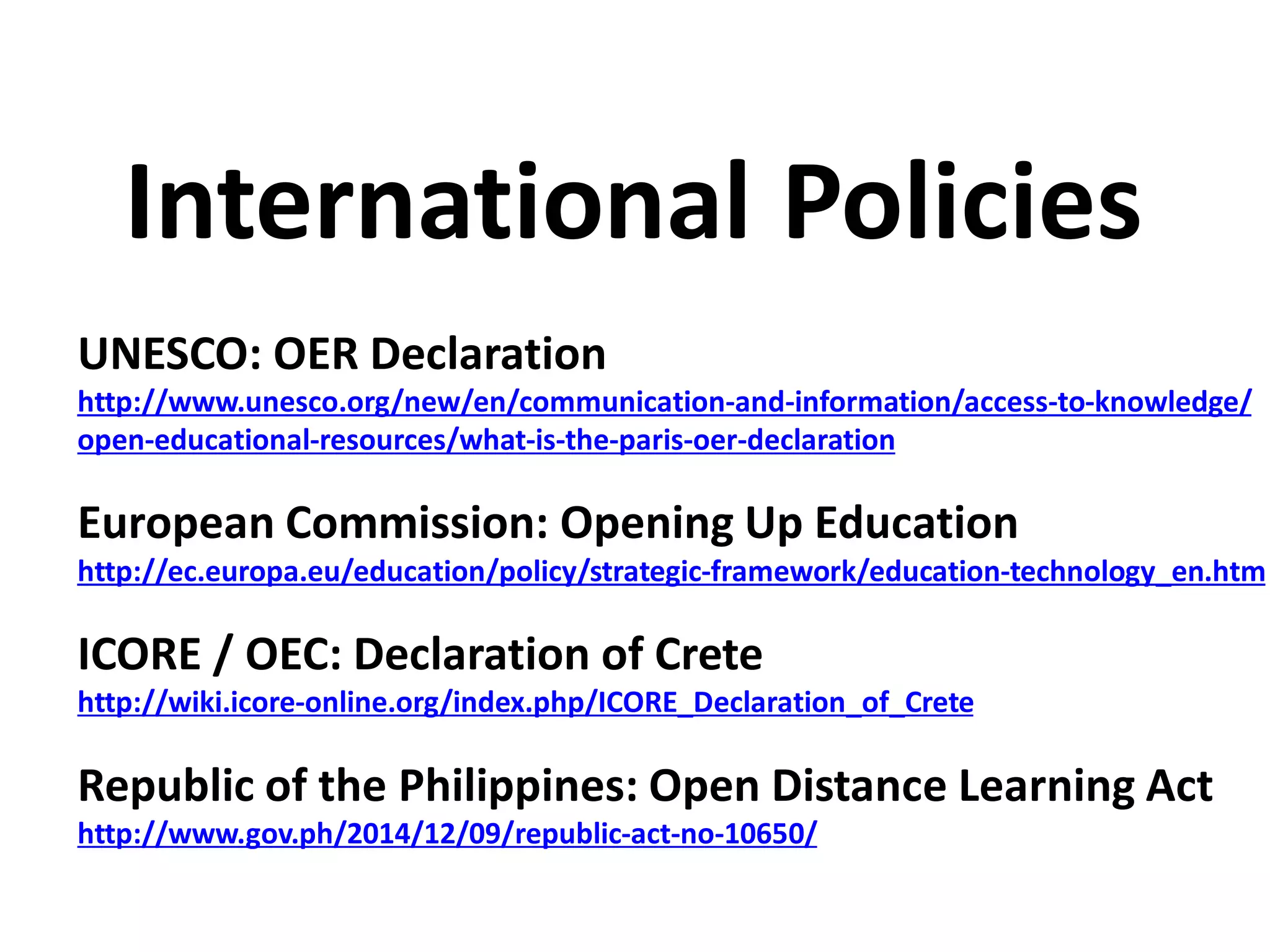 UNESCO: OER Declaration
http://www.unesco.org/new/en/communication-and-information/access-to-knowledge/
open-educational-resources/what-is-the-paris-oer-declaration
European Commission: Opening Up Education
http://ec.europa.eu/education/policy/strategic-framework/education-technology_en.htm
ICORE / OEC: Declaration of Crete
http://wiki.icore-online.org/index.php/ICORE_Declaration_of_Crete
Republic of the Philippines: Open Distance Learning Act
http://www.gov.ph/2014/12/09/republic-act-no-10650/
International Policies
 
