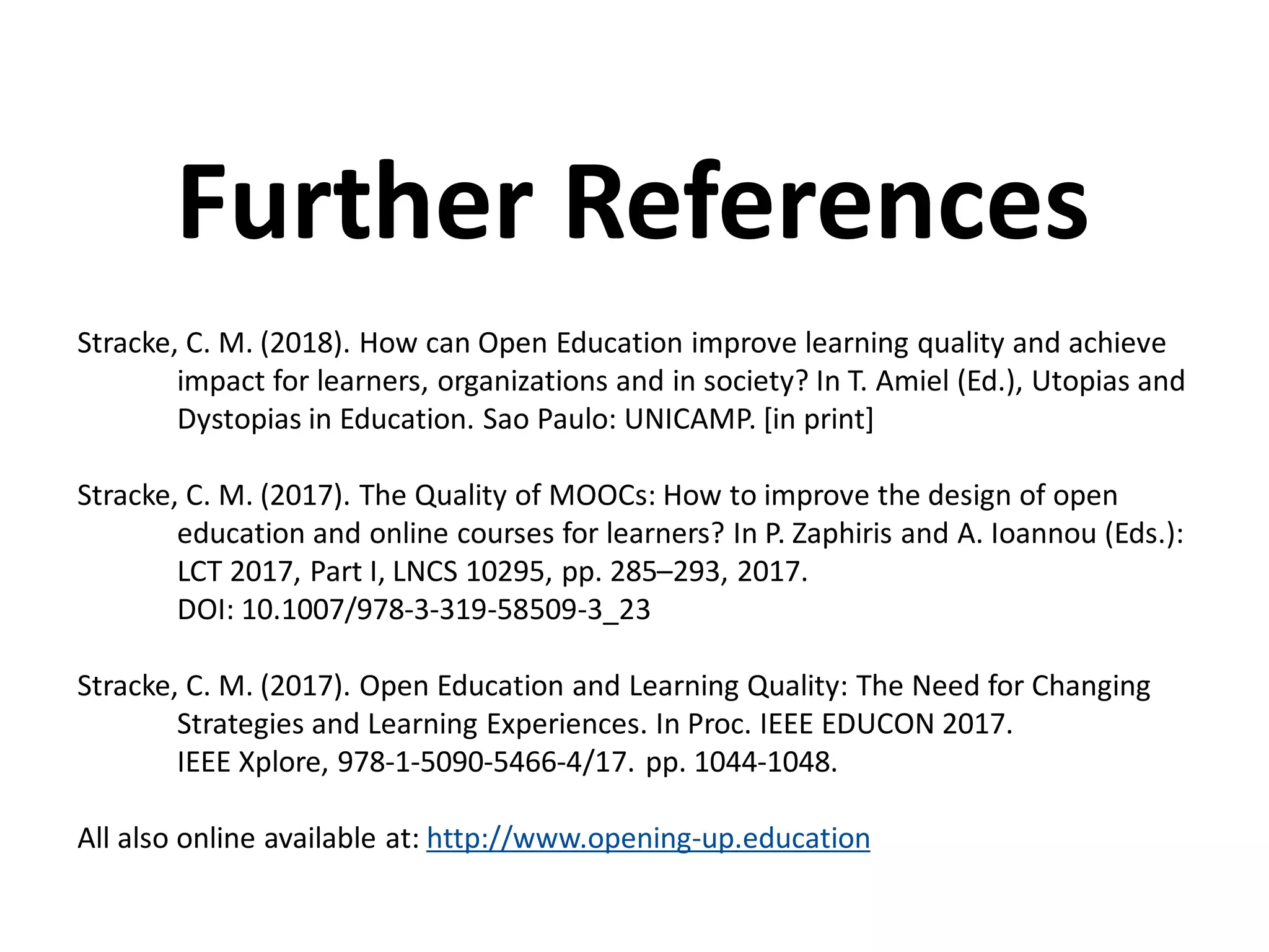 Stracke, C. M. (2018). How can Open Education improve learning quality and achieve
impact for learners, organizations and in society? In T. Amiel (Ed.), Utopias and
Dystopias in Education. Sao Paulo: UNICAMP. [in print]
Stracke, C. M. (2017). The Quality of MOOCs: How to improve the design of open
education and online courses for learners? In P. Zaphiris and A. Ioannou (Eds.):
LCT 2017, Part I, LNCS 10295, pp. 285–293, 2017.
DOI: 10.1007/978-3-319-58509-3_23
Stracke, C. M. (2017). Open Education and Learning Quality: The Need for Changing
Strategies and Learning Experiences. In Proc. IEEE EDUCON 2017.
IEEE Xplore, 978-1-5090-5466-4/17. pp. 1044-1048.
All also online available at: http://www.opening-up.education
Further References
 