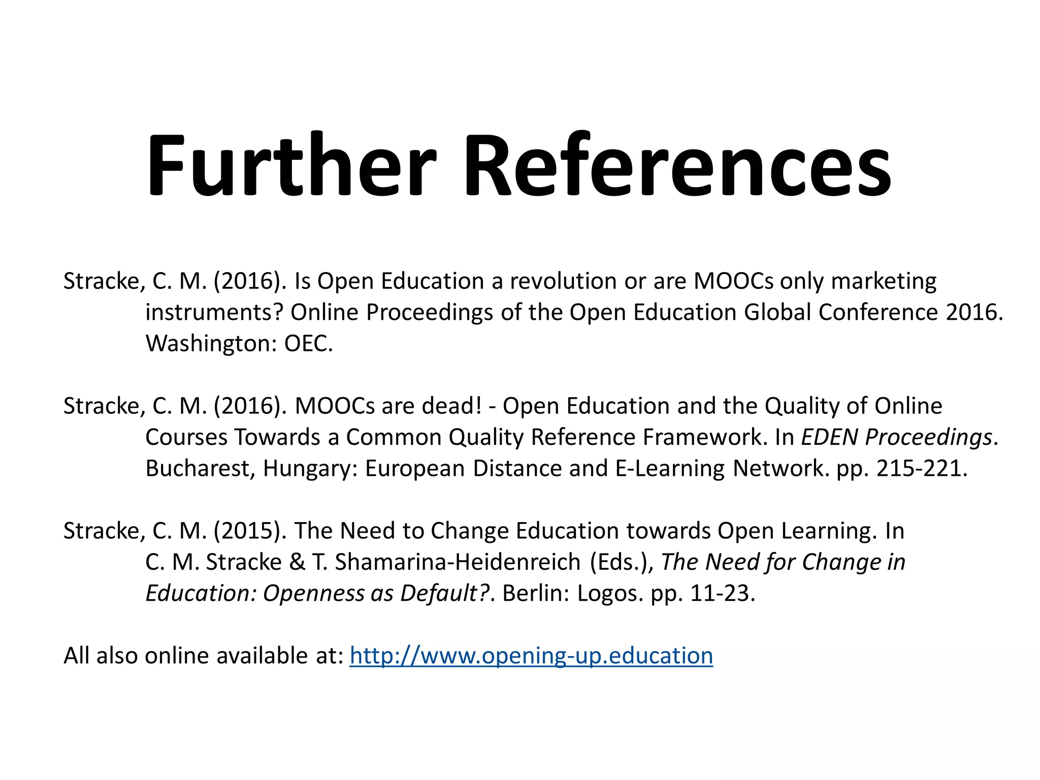 Stracke, C. M. (2016). Is Open Education a revolution or are MOOCs only marketing
instruments? Online Proceedings of the Open Education Global Conference 2016.
Washington: OEC.
Stracke, C. M. (2016). MOOCs are dead! - Open Education and the Quality of Online
Courses Towards a Common Quality Reference Framework. In EDEN Proceedings.
Bucharest, Hungary: European Distance and E-Learning Network. pp. 215-221.
Stracke, C. M. (2015). The Need to Change Education towards Open Learning. In
C. M. Stracke & T. Shamarina-Heidenreich (Eds.), The Need for Change in
Education: Openness as Default?. Berlin: Logos. pp. 11-23.
All also online available at: http://www.opening-up.education
Further References
 