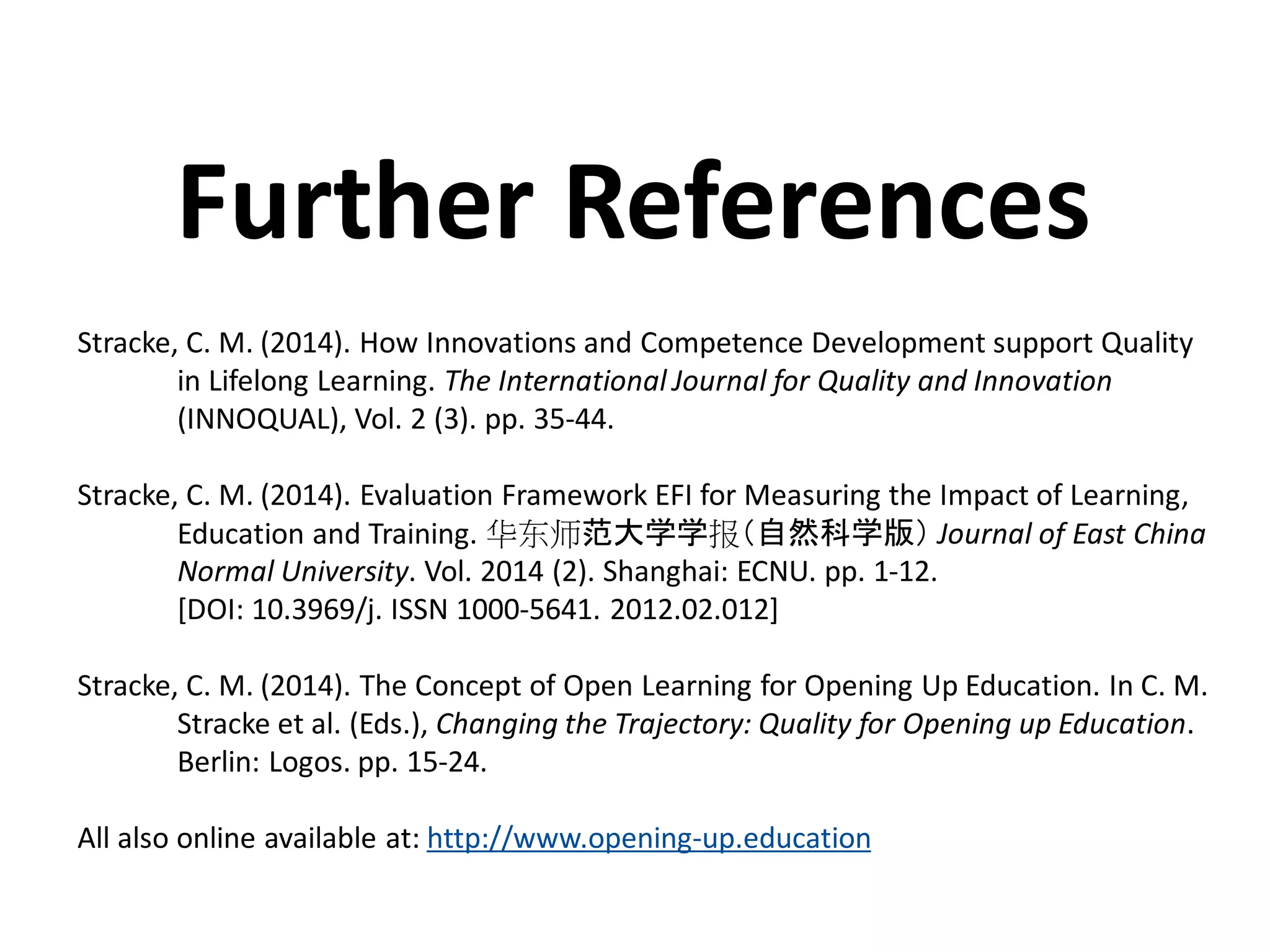 Stracke, C. M. (2014). How Innovations and Competence Development support Quality
in Lifelong Learning. The International Journal for Quality and Innovation
(INNOQUAL), Vol. 2 (3). pp. 35-44.
Stracke, C. M. (2014). Evaluation Framework EFI for Measuring the Impact of Learning,
Education and Training. 华东师范大学学报（自然科学版） Journal of East China
Normal University. Vol. 2014 (2). Shanghai: ECNU. pp. 1-12.
[DOI: 10.3969/j. ISSN 1000-5641. 2012.02.012]
Stracke, C. M. (2014). The Concept of Open Learning for Opening Up Education. In C. M.
Stracke et al. (Eds.), Changing the Trajectory: Quality for Opening up Education.
Berlin: Logos. pp. 15-24.
All also online available at: http://www.opening-up.education
Further References
 