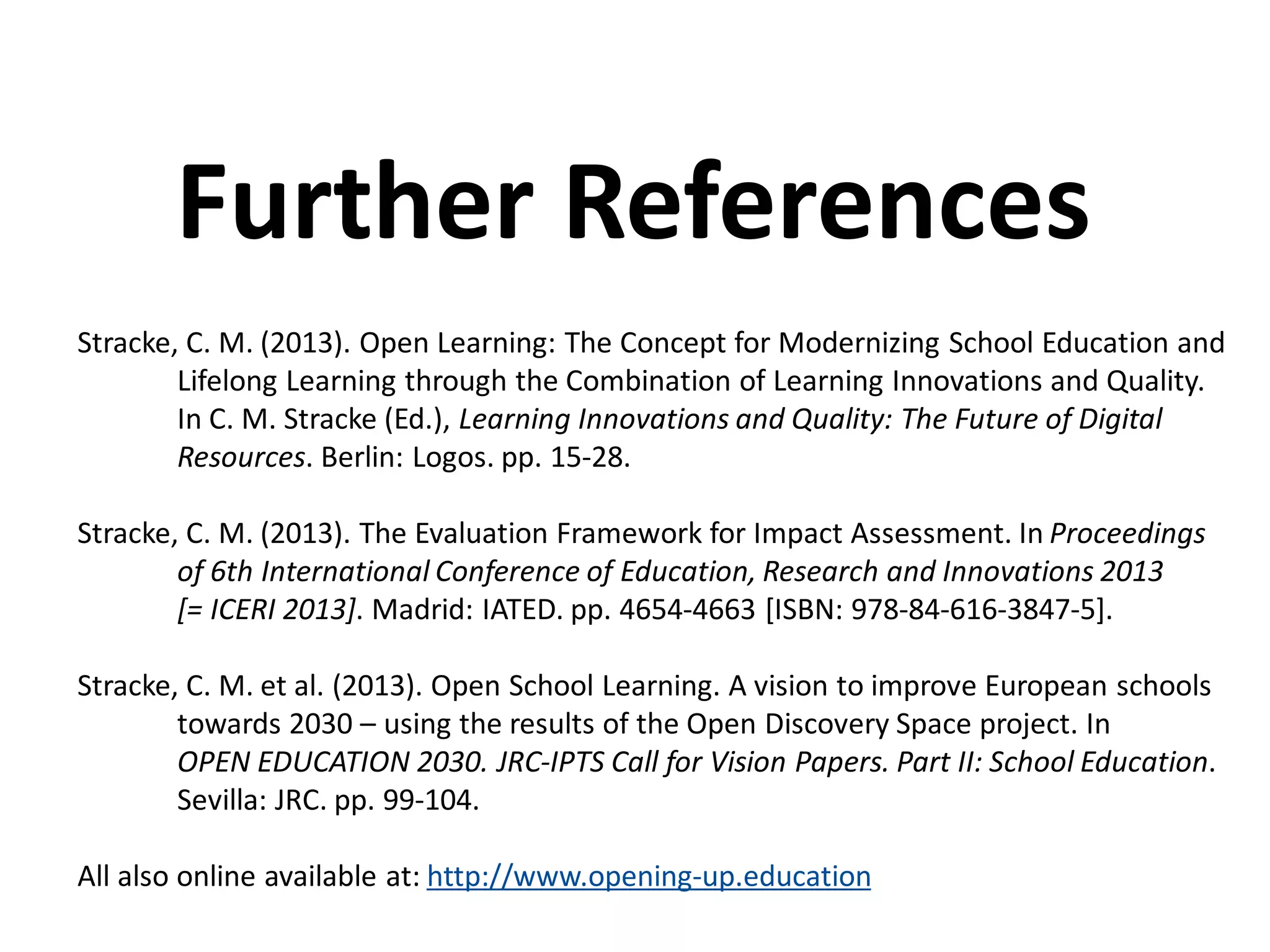 Stracke, C. M. (2013). Open Learning: The Concept for Modernizing School Education and
Lifelong Learning through the Combination of Learning Innovations and Quality.
In C. M. Stracke (Ed.), Learning Innovations and Quality: The Future of Digital
Resources. Berlin: Logos. pp. 15-28.
Stracke, C. M. (2013). The Evaluation Framework for Impact Assessment. In Proceedings
of 6th International Conference of Education, Research and Innovations 2013
[= ICERI 2013]. Madrid: IATED. pp. 4654-4663 [ISBN: 978-84-616-3847-5].
Stracke, C. M. et al. (2013). Open School Learning. A vision to improve European schools
towards 2030 – using the results of the Open Discovery Space project. In
OPEN EDUCATION 2030. JRC-IPTS Call for Vision Papers. Part II: School Education.
Sevilla: JRC. pp. 99-104.
All also online available at: http://www.opening-up.education
Further References
 