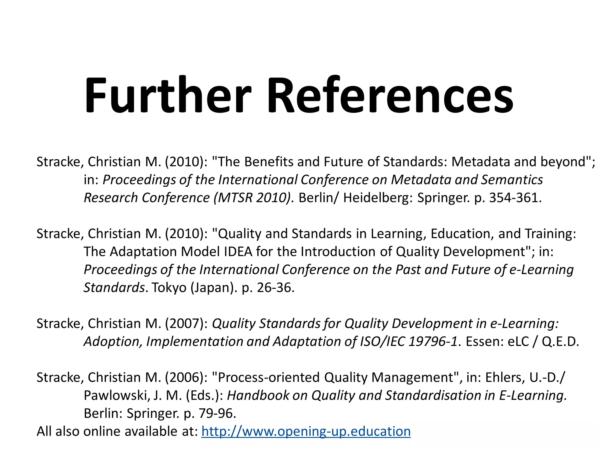 Stracke, Christian M. (2010): "The Benefits and Future of Standards: Metadata and beyond";
in: Proceedings of the International Conference on Metadata and Semantics
Research Conference (MTSR 2010). Berlin/ Heidelberg: Springer. p. 354-361.
Stracke, Christian M. (2010): "Quality and Standards in Learning, Education, and Training:
The Adaptation Model IDEA for the Introduction of Quality Development"; in:
Proceedings of the International Conference on the Past and Future of e-Learning
Standards. Tokyo (Japan). p. 26-36.
Stracke, Christian M. (2007): Quality Standards for Quality Development in e-Learning:
Adoption, Implementation and Adaptation of ISO/IEC 19796-1. Essen: eLC / Q.E.D.
Stracke, Christian M. (2006): "Process-oriented Quality Management", in: Ehlers, U.-D./
Pawlowski, J. M. (Eds.): Handbook on Quality and Standardisation in E-Learning.
Berlin: Springer. p. 79-96.
All also online available at: http://www.opening-up.education
Further References
 