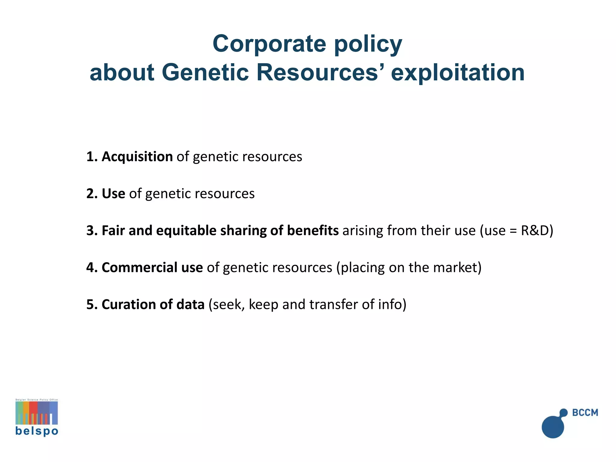 Corporate policy
about Genetic Resources’ exploitation
1. Acquisition of genetic resources
2. Use of genetic resources
3. Fair and equitable sharing of benefits arising from their use (use = R&D)
4. Commercial use of genetic resources (placing on the market)
5. Curation of data (seek, keep and transfer of info)
 
