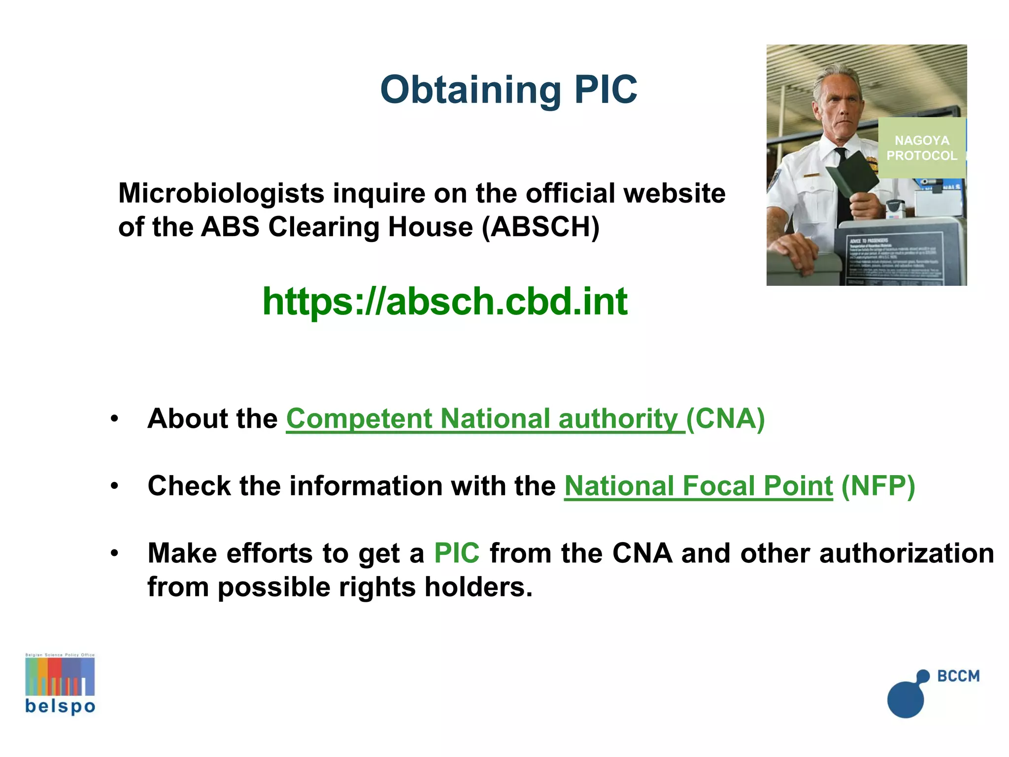 NAGOYA
PROTOCOL
Microbiologists inquire on the official website
of the ABS Clearing House (ABSCH)
https://absch.cbd.int
• About the Competent National authority (CNA)
• Check the information with the National Focal Point (NFP)
• Make efforts to get a PIC from the CNA and other authorization
from possible rights holders.
Obtaining PIC
 