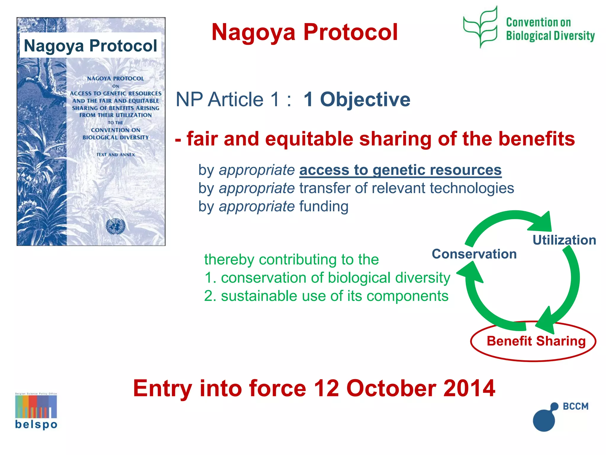 Nagoya Protocol
- fair and equitable sharing of the benefits
by appropriate access to genetic resources
by appropriate transfer of relevant technologies
by appropriate funding
NP Article 1 : 1 Objective
thereby contributing to the
1. conservation of biological diversity
2. sustainable use of its components
Nagoya Protocol
Utilization
Conservation
Benefit Sharing
Entry into force 12 October 2014
 