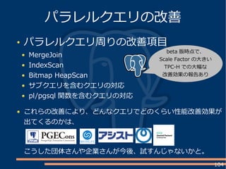 104
パラレルクエリ周りの改善項目
MergeJoin
IndexScan
Bitmap HeapScan
サブクエリを含むクエリの対応
pl/pgsql 関数を含むクエリの対応
パラレルクエリの改善
これらの改善により、どんなクエリでどのくらい性能改善効果が
出てくるのかは、
こうした団体さんや企業さんが今後、試すんじゃないかと。
beta 版時点で、
Scale Factor の大きい
TPC-H での大幅な
改善効果の報告あり
 