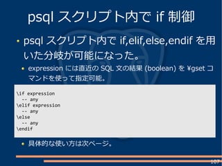 107
psql スクリプト内で if,elif,else,endif を用
いた分岐が可能になった。
expression には直近の SQL 文の結果 (boolean) を gset コ
マンドを使って指定可能。
psql スクリプト内で if 制御
if expression
-- any
elif expression
-- any
else
-- any
endif
具体的な使い方は次ページ。
 