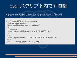 108
pgbench 実行中なら中止する psql スクリプトの例
psql スクリプト内で if 制御
SELECT (count(*) <> 0) AS running
FROM pg_stat_activity
WHERE application_name = 'pgbench'
gset
if :running
echo "pgbench 動作中なのでスクリプトを終了します "
q
else
echo "pgbench は動作していないのでスクリプトを実行します "
endif
echo " バッチ処理を動かします（以下略） "
 