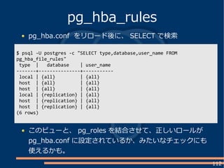 112
pg_hba.conf をリロード後に、 SELECT で検索
pg_hba_rules
$ psql -U postgres -c "SELECT type,database,user_name FROM
pg_hba_file_rules"
type | database | user_name
-------+---------------+-----------
local | {all} | {all}
host | {all} | {all}
host | {all} | {all}
local | {replication} | {all}
host | {replication} | {all}
host | {replication} | {all}
(6 rows)
このビューと、 pg_roles を結合させて、正しいロールが
pg_hba.conf に設定されているか、みたいなチェックにも
使えるかも。
 