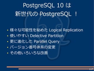117
PostgreSQL 10 は
新世代の PostgreSQL ！
様々な可能性を秘めた Logical Replication
使いやすい Delective Partition
更に進化した Parallel Query
バージョン番号体系の変更
その他いろいろな改善
 
