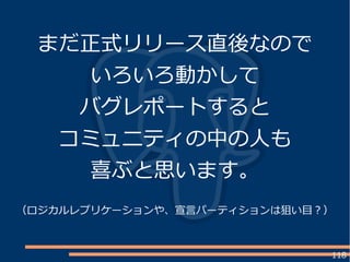 118
まだ正式リリース直後なので
いろいろ動かして
バグレポートすると
コミュニティの中の人も
喜ぶと思います。
（ロジカルレプリケーションや、宣言パーティションは狙い目？）
 