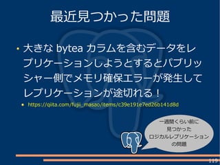 119
大きな bytea カラムを含むデータをレ
プリケーションしようとするとパブリッ
シャー側でメモリ確保エラーが発生して
レプリケーションが途切れる！
https://qiita.com/fujii_masao/items/c39e191e7ed26b141d8d
最近見つかった問題
一週間くらい前に
見つかった
ロジカルレプリケーション
の問題
 