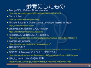 122
PostgreSQL 10devel Documentation
https://www.postgresql.org/docs/devel/static/index.html
Commitfest
https://commitfest.postgresql.org/
Michael Paquier - Open source developer based in Japan
http://michael.otacoo.com/
@sawada_masahiko さんの Twitter
https://twitter.com/sawada_masahiko
PostgreSQL Update 2017 ( 高塚さん )
https://www.slideshare.net/HarukaTakatsuka/postgre-sql-update20170310
postgresql-jp Slack
https://postgresql-hackers-jp.herokuapp.com/
篠田の虎の巻 7
http://h50146.www5.hpe.com/products/software/oe/linux/mainstream/support/lcc/pdf/PostgreSQL_10_New_Features_ja_20170522-1.pdf
OSC 2017 Fukuoka のスライド（花田さん）
https://www.slideshare.net/babystarmonja/postgresql-10-osc-2017-fukuoka
@fujii_masao さんの Qiita 記事
https://qiita.com/fujii_masao/items/c39e191e7ed26b141d8d
参考にしたもの
 
