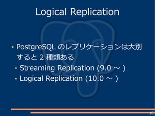 16
PostgreSQL のレプリケーションは大別
すると 2 種類ある
Streaming Replication (9.0 ～ )
Logical Replication (10.0 ～ )
Logical Replication
 