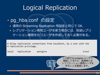 24
pg_hba.conf の設定
通常の Streaming Replication 用設定と同じで OK.
レプリケーション専用ユーザを使う場合には、別途レプリ
ケーション権限をもつユーザを作成しておく必要がある。
Logical Replication
# Allow replication connections from localhost, by a user with the
# replication privilege.
local replication postgres trust
この例では postgres ユーザで
接続してるけど、実用時には
レプリケーション専用ユーザを
作ることを推奨します。
 