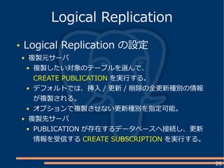 26
Logical Replication の設定
複製元サーバ
複製したい対象のテーブルを選んで、
CREATE PUBLICATION を実行する。
デフォルトでは、挿入 / 更新 / 削除の全更新種別の情報
が複製される。
オプションで複製させない更新種別を指定可能。
複製先サーバ
PUBLICATION が存在するデータベースへ接続し、更新
情報を受信する CREATE SUBSCRIPTION を実行する。
Logical Replication
 