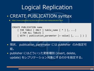 28
CREATE PUBLICATION syntax
https://www.postgresql.org/docs/devel/static/sql-createpublication.html
Logical Replication
CREATE PUBLICATION name
[ FOR TABLE [ ONLY ] table_name [ * ] [, ...]
| FOR ALL TABLES ]
[ WITH ( publication_parameter [= value] [, ... ] ) ]
現状、 publication_parameter には publisher のみ指定可
能。
publisher にはどういった更新種別 (insert, delete,
update) をレプリケーション対象にするのかを指定する。
 