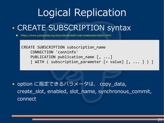 29
CREATE SUBSCRIPTION syntax
https://www.postgresql.org/docs/devel/static/sql-createsubscription.html
Logical Replication
CREATE SUBSCRIPTION subscription_name
CONNECTION 'conninfo'
PUBLICATION publication_name [, ...]
[ WITH ( subscription_parameter [= value] [, ... ] ) ]
option に指定できるパラメータは、 copy_data,
create_slot, enabled, slot_name, synchronous_commit,
connect
 
