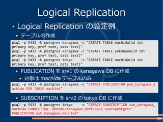 30
Logical Replication の設定例
テーブルの作成
Logical Replication
psql -p 5432 -U postgres kanagawa -c "CREATE TABLE machida(id int
primary key, pref text, data text)"
psql -p 5432 -U postgres kanagawa -c "CREATE TABLE yokohama(id int
primary key, pref text, data text)"
psql -p 5433 -U postgres tokyo -c "CREATE TABLE machida(id int
primary key, pref text, data text)"
PUBLICATION を srv1 の kanagawa DB に作成
対象は machida テーブルのみ
psql -p 5432 -U postgres kanagawa -c "CREATE PUBLICATION pub_kanagawa_m
achida FOR TABLE machida"
SUBSCRIPTION を srv2 の tokyo DB に作成
psql -p 5433 -U postgres tokyo -c "CREATE SUBSCRIPTION sub_kanagawa_
machida CONNECTION 'dbname=kanagawa port=5432 user=postgres'
PUBLICATION pub_kanagawa_machida"
 