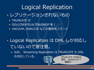 36
レプリケーションされないもの
TRUNCATE 文
DDL(CREATE/ALTER/DROP 等 )
VACUUM, ANALYZE などの運用系コマンド
Logical Replication は DML しか対応し
ていないので要注意。
なお、 Streaming Replication は TRUNCATE も DDL
も対応している。
Logical Replication
TRUNCATE の対応は
現在、 hackers-ml で
議論中・・・
 