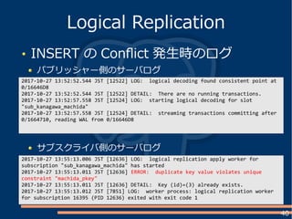 40
INSERT の Conflict 発生時のログ
パブリッシャー側のサーバログ
Logical Replication
2017-10-27 13:52:52.544 JST [12522] LOG: logical decoding found consistent point at
0/16646D8
2017-10-27 13:52:52.544 JST [12522] DETAIL: There are no running transactions.
2017-10-27 13:52:57.558 JST [12524] LOG: starting logical decoding for slot
"sub_kanagawa_machida"
2017-10-27 13:52:57.558 JST [12524] DETAIL: streaming transactions committing after
0/1664710, reading WAL from 0/16646D8
2017-10-27 13:55:13.006 JST [12636] LOG: logical replication apply worker for
subscription "sub_kanagawa_machida" has started
2017-10-27 13:55:13.011 JST [12636] ERROR: duplicate key value violates unique
constraint "machida_pkey"
2017-10-27 13:55:13.011 JST [12636] DETAIL: Key (id)=(3) already exists.
2017-10-27 13:55:13.012 JST [7851] LOG: worker process: logical replication worker
for subscription 16395 (PID 12636) exited with exit code 1
サブスクライバ側のサーバログ
 