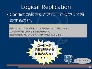 41
Conflict が起きたときに、どうやって解
決するのか。
Logical Replication
https://www.postgresql.org/docs/current/static/logical-replication-conflicts.html
競合によってエラーが発生し、レプリケーションが停止します。
ユーザーが手動で解決する必要があります。
競合の詳細は、サブスクライバのサーバログにあります。
ツラい・・・
ユーザーがユーザーが
手動で解決する手動で解決する
必要があります必要があります
！！！！！！
 