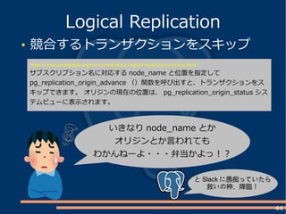 44
競合するトランザクションをスキップ
Logical Replication
https://www.postgresql.org/docs/devel/static/logical-replication-conflicts.html
サブスクリプション名に対応する node_name と位置を指定して
pg_replication_origin_advance （）関数を呼び出すと、トランザクションをス
キップできます。 オリジンの現在の位置は、 pg_replication_origin_status シス
テムビューに表示されます。
いきなり node_name とか
オリジンとか言われても
わかんねーよ・・・弁当かよっ！？
と Slack に愚痴っていたら
救いの神、降臨！
 