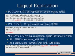 46
サブスクライバの pg_replication_origin_status を確認
Logical Replication
tokyo=# TABLE pg_replication_origin_status ;
local_id | external_id | remote_lsn | local_lsn
----------+-------------+------------+-----------
1 | pg_16395 | 0/16646D8 | 0/1656650
パブリッシャーの pg_current_wal_lsn() を確認
kanagawa=# SELECT pg_current_wal_lsn();
pg_current_wal_lsn
--------------------
0/16648E8
サブスクライバ上で pg_replication_origin_advance() を実行
第 1 引数には external_id を指定
第 2 引数には pg_current_wal_lsn() の値を指定
tokyo=# SELECT pg_replication_origin_advance('pg_16395', '0/16648E8');
pg_replication_origin_advance
-------------------------------
To be continued
 