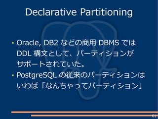 61
Oracle, DB2 などの商用 DBMS では
DDL 構文として、パーティションが
サポートされていた。
PostgreSQL の従来のパーティションは
いわば「なんちゃってパーティション」
Declarative Partitioning
 