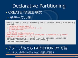 65
CREATE TABLE 構文
子テーブル側
Declarative Partitioning
CREATE [ [ GLOBAL | LOCAL ] { TEMPORARY | TEMP } | UNLOGGED ] TABLE [ IF NOT EXISTS ]
table_name
PARTITION OF parent_table [ (
{ column_name [ column_constraint [ ... ] ]
| table_constraint }
[, ... ]
) ] FOR VALUES partition_bound_spec
[ PARTITION BY { RANGE | LIST } ( { column_name | ( expression ) } [ COLLATE
collation ] [ opclass ] [, ... ] ) ]
[ WITH ( storage_parameter [= value] [, ... ] ) | WITH OIDS | WITHOUT OIDS ]
[ ON COMMIT { PRESERVE ROWS | DELETE ROWS | DROP } ]
[ TABLESPACE tablespace_name ]
子テーブルでも PARTITION BY 可能
つまり、多段パーティション定義が可能！
 