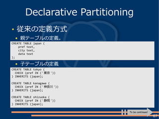 67
従来の定義方式
親テーブルの定義。
Declarative Partitioning
CREATE TABLE japan (
pref text,
city text,
data text
);
CREATE TABLE tokyo (
CHECK (pref IN (' 東京 '))
) INHERITS (japan);
CREATE TABLE kanagawa (
CHECK (pref IN (' 神奈川 '))
) INHERITS (japan);
CREATE TABLE shizuoka (
CHECK (pref IN (' 静岡 '))
) INHERITS (japan);
子テーブルの定義
To be continued
 