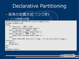 68
従来の定義方式（つづき）
トリガ関数の定義
Declarative Partitioning
CREATE OR REPLACE FUNCTION pref_insert_trigger_func()
RETURNS TRIGGER AS $$
BEGIN
IF ( NEW.pref = ' 東京 ') THEN
INSERT INTO tokyo VALUES (NEW.*);
ELSIF ( NEW.pref = ' 神奈川 ') THEN
INSERT INTO kanagawa VALUES (NEW.*);
ELSIF ( NEW.pref = ' 静岡 ') THEN
INSERT INTO shizuoka VALUES (NEW.*);
ELSE
RAISE EXCEPTION 'Date out of range. Fix the pref_insert_trigger()
function!';
END IF;
RETURN NULL;
END;
$$
LANGUAGE plpgsql;
To be continued
 