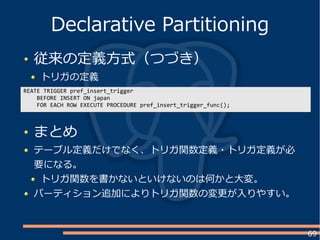 69
従来の定義方式（つづき）
トリガの定義
Declarative Partitioning
REATE TRIGGER pref_insert_trigger
BEFORE INSERT ON japan
FOR EACH ROW EXECUTE PROCEDURE pref_insert_trigger_func();
まとめ
テーブル定義だけでなく、トリガ関数定義・トリガ定義が必
要になる。
トリガ関数を書かないといけないのは何かと大変。
パーティション追加によりトリガ関数の変更が入りやすい。
 