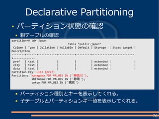 76
パーティション状態の確認
親テーブルの確認
Declarative Partitioning
partition=# d+ japan
Table "public.japan"
Column | Type | Collation | Nullable | Default | Storage | Stats target |
Description
--------+------+-----------+----------+---------+----------+--------------
+-------------
pref | text | | | | extended | |
city | text | | | | extended | |
data | text | | | | extended | |
Partition key: LIST (pref)
Partitions: kanagawa FOR VALUES IN (' 神奈川 '),
shizuoka FOR VALUES IN (' 静岡 '),
tokyo FOR VALUES IN (' 東京 ')
パーティション種別とキーを表示してくれる。
子テーブルとパーティションキー値を表示してくれる。
 