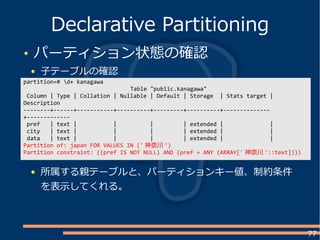 77
パーティション状態の確認
子テーブルの確認
Declarative Partitioning
partition=# d+ kanagawa
Table "public.kanagawa"
Column | Type | Collation | Nullable | Default | Storage | Stats target |
Description
--------+------+-----------+----------+---------+----------+--------------
+-------------
pref | text | | | | extended | |
city | text | | | | extended | |
data | text | | | | extended | |
Partition of: japan FOR VALUES IN (' 神奈川 ')
Partition constraint: ((pref IS NOT NULL) AND (pref = ANY (ARRAY[' 神奈川 '::text])))
所属する親テーブルと、パーティションキー値、制約条件
を表示してくれる。
 