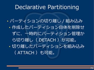 79
パーティションの切り離し / 組み込み
作成したパーティション自体を削除せ
ずに、一時的にパーティション管理か
ら切り離し（ DETACH ）が可能。
切り離したパーティションを組み込み
（ ATTACH ）も可能。
Declarative Partitioning
 