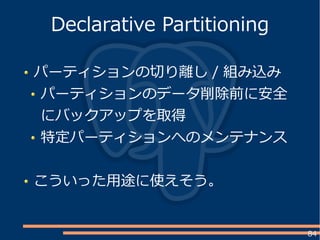 84
パーティションの切り離し / 組み込み
パーティションのデータ削除前に安全
にバックアップを取得
特定パーティションへのメンテナンス
こういった用途に使えそう。
Declarative Partitioning
 