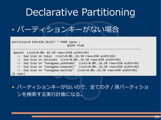 88
パーティションキーがない場合
Declarative Partitioning
partition=# EXPLAIN SELECT * FROM japan ;
QUERY PLAN
-----------------------------------------------------------------------------
Append (cost=0.00..82.50 rows=3250 width=96)
-> Seq Scan on tokyo (cost=0.00..16.50 rows=650 width=96)
-> Seq Scan on shizuoka (cost=0.00..16.50 rows=650 width=96)
-> Seq Scan on "kanagawa.yokohama" (cost=0.00..16.50 rows=650 width=96)
-> Seq Scan on "kanagawa.kawasaki" (cost=0.00..16.50 rows=650 width=96)
-> Seq Scan on "kanagawa.machida" (cost=0.00..16.50 rows=650 width=96)
(6 rows)
パーティションキーがないので、全ての子 / 孫パーティショ
ンを検索する実行計画になる。
 