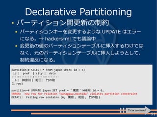 91
パーティション間更新の制約
パーティションキーを変更するような UPDATE はエラー
になる。→ hackers-ml でも議論中
変更後の値のパーティションテーブルに挿入するわけでは
なく、元のパーティションテーブルに挿入しようとして、
制約違反になる。
Declarative Partitioning
To be continued
partition=# SELECT * FROM japan WHERE id = 6;
id | pref | city | data
----+--------+------+--------
6 | 神奈川 | 町田 | 竹の助
(1 row)
partition=# UPDATE japan SET pref = ' 東京 ' WHERE id = 6;
ERROR: new row for relation "kanagawa.machida" violates partition constraint
DETAIL: Failing row contains (6, 東京 , 町田 , 竹の助 ).
 