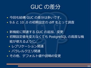 99
今回も結構 GUC の差分は多いです。
9.6 と 10 .0 の初期設定の dif をとって調査
新機能に関連する GUC の追加、変更
初期設定値を変えなくても PostgreSQL の高度な機
能が使えるように。
レプリケーション関連
パラレルクエリ関連
その他、デフォルト値や説明の変更
GUC の差分
 